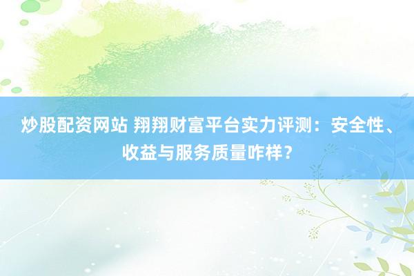炒股配资网站 翔翔财富平台实力评测：安全性、收益与服务质量咋样？
