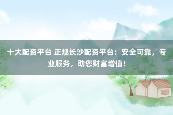 十大配资平台 正规长沙配资平台：安全可靠，专业服务，助您财富增值！