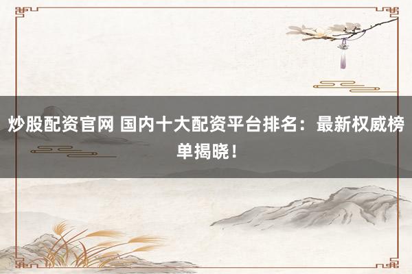 炒股配资官网 国内十大配资平台排名：最新权威榜单揭晓！